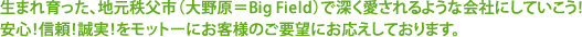 生まれ育った、地元秩父市(大野原=Big Field)で深く愛されるような会社にしていこう!
安心!信頼!誠実!をモットーにお客様のご要望にお応えしております。